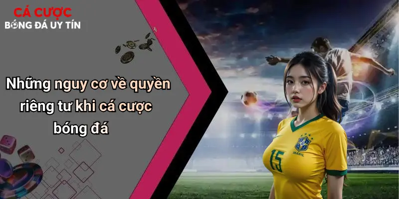 Những nguy cơ về quyền riêng tư khi cá cược bóng đá